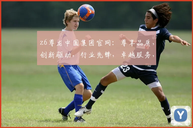 z6尊龙中国集团官网：尊享品质，创新驱动，行业先锋，卓越服务，共赢未来