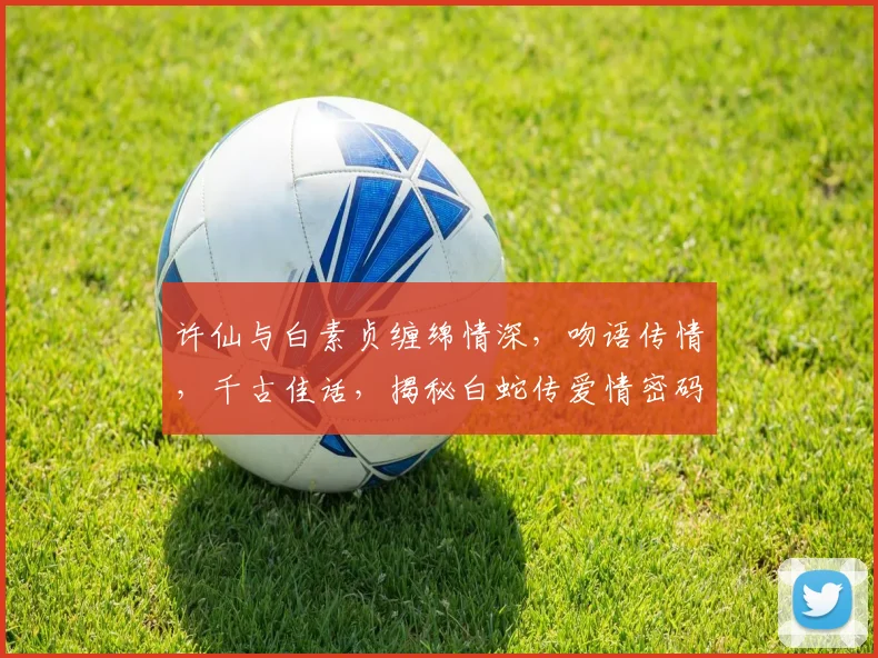 许仙与白素贞缠绵情深，吻语传情，千古佳话，揭秘白蛇传爱情密码三重奏